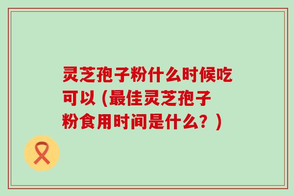 灵芝孢子粉什么时候吃可以 (佳灵芝孢子粉食用时间是什么？)