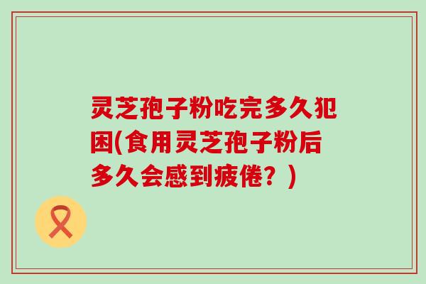 灵芝孢子粉吃完多久犯困(食用灵芝孢子粉后多久会感到疲倦？)