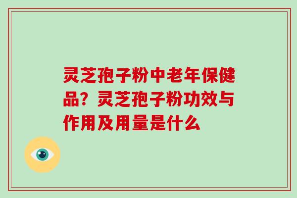 灵芝孢子粉中老年保健品？灵芝孢子粉功效与作用及用量是什么