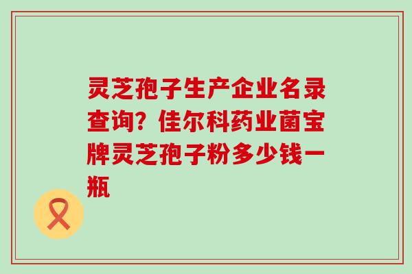 灵芝孢子生产企业名录查询？佳尔科药业菌宝牌灵芝孢子粉多少钱一瓶