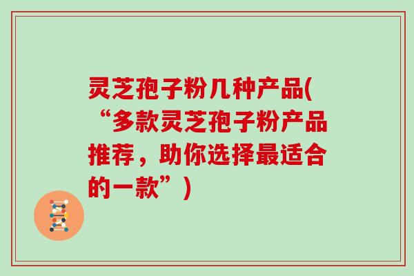 灵芝孢子粉几种产品(“多款灵芝孢子粉产品推荐，助你选择适合的一款”)