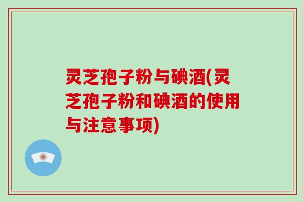 灵芝孢子粉与碘酒(灵芝孢子粉和碘酒的使用与注意事项)