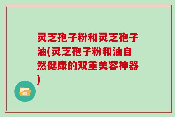 灵芝孢子粉和灵芝孢子油(灵芝孢子粉和油自然健康的双重美容神器)