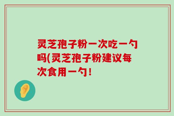 灵芝孢子粉一次吃一勺吗(灵芝孢子粉建议每次食用一勺！