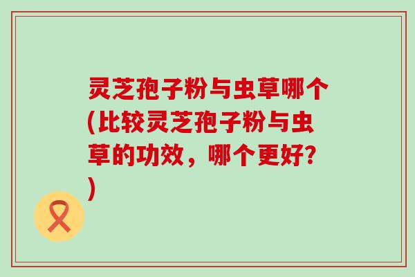 灵芝孢子粉与虫草哪个(比较灵芝孢子粉与虫草的功效，哪个更好？)