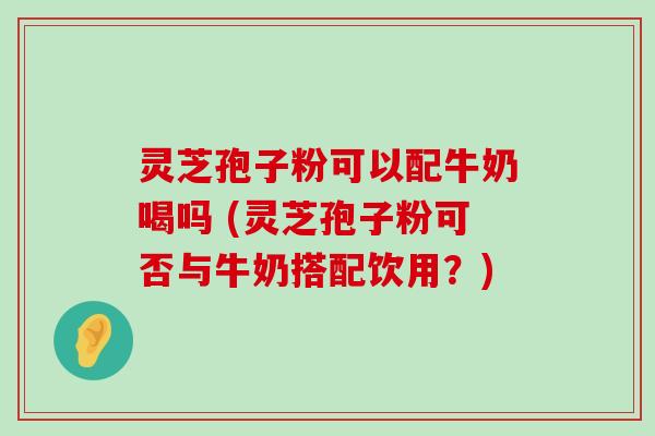 灵芝孢子粉可以配牛奶喝吗 (灵芝孢子粉可否与牛奶搭配饮用？)