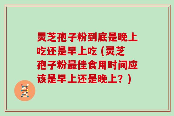 灵芝孢子粉到底是晚上吃还是早上吃 (灵芝孢子粉佳食用时间应该是早上还是晚上？)