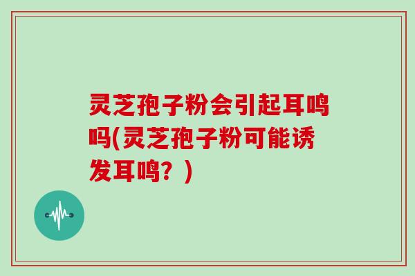 灵芝孢子粉会引起耳鸣吗(灵芝孢子粉可能诱发耳鸣？)