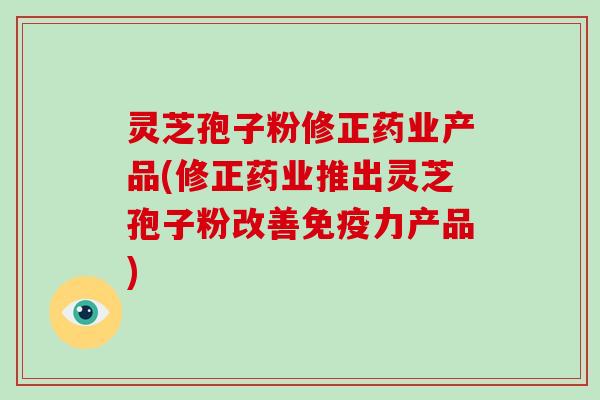 灵芝孢子粉修正药业产品(修正药业推出灵芝孢子粉改善免疫力产品)