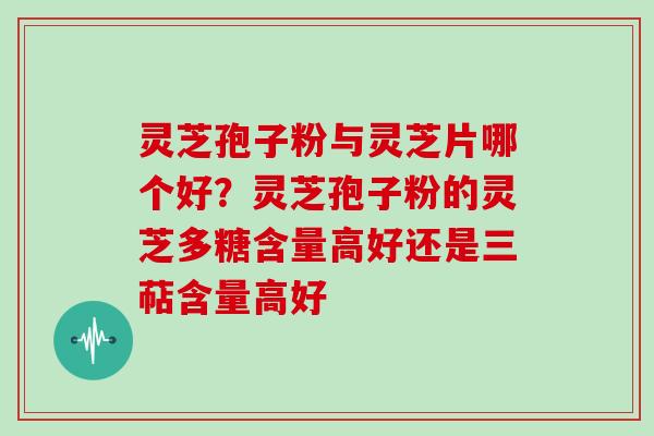 灵芝孢子粉与灵芝片哪个好？灵芝孢子粉的灵芝多糖含量高好还是三萜含量高好