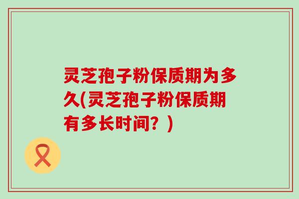 灵芝孢子粉保质期为多久(灵芝孢子粉保质期有多长时间？)