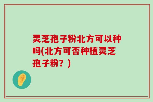 灵芝孢子粉北方可以种吗(北方可否种植灵芝孢子粉？)