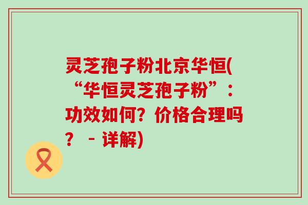 灵芝孢子粉北京华恒(“华恒灵芝孢子粉”：功效如何？价格合理吗？ - 详解)