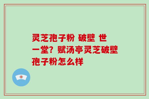 灵芝孢子粉 破壁 世一堂？赋汤亭灵芝破壁孢子粉怎么样