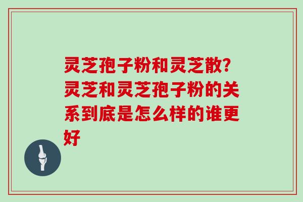 灵芝孢子粉和灵芝散？灵芝和灵芝孢子粉的关系到底是怎么样的谁更好