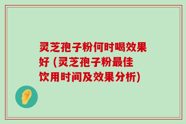 灵芝孢子粉何时喝效果好 (灵芝孢子粉佳饮用时间及效果分析)