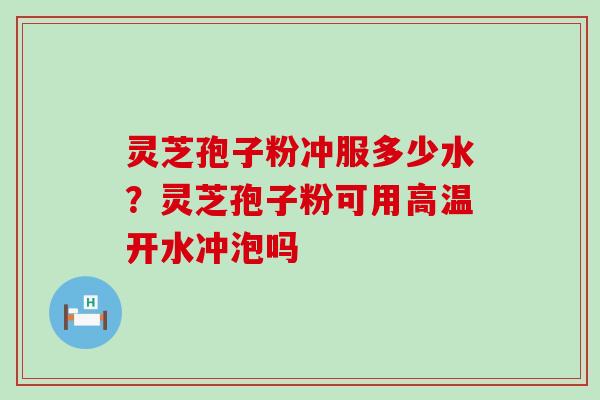 灵芝孢子粉冲服多少水？灵芝孢子粉可用高温开水冲泡吗