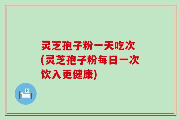 灵芝孢子粉一天吃次 (灵芝孢子粉每日一次饮入更健康)