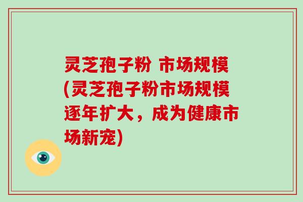 灵芝孢子粉 市场规模(灵芝孢子粉市场规模逐年扩大，成为健康市场新宠)