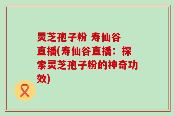 灵芝孢子粉 寿仙谷 直播(寿仙谷直播：探索灵芝孢子粉的神奇功效)