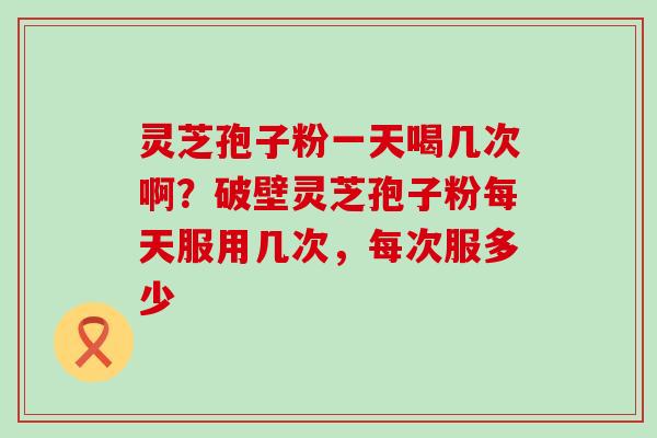 灵芝孢子粉一天喝几次啊？破壁灵芝孢子粉每天服用几次，每次服多少