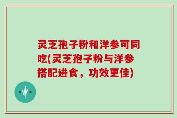 灵芝孢子粉和洋参可同吃(灵芝孢子粉与洋参搭配进食，功效更佳)