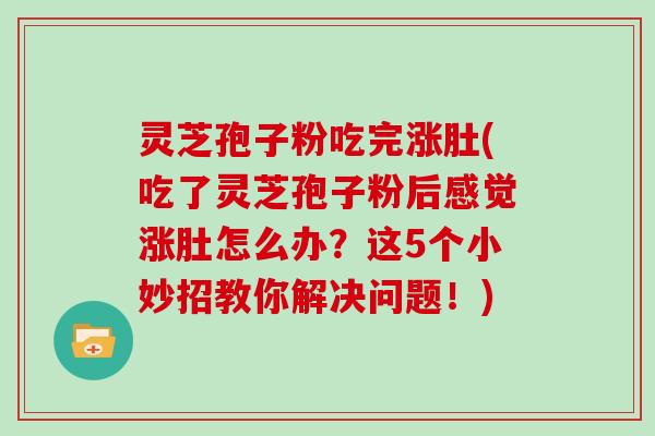 灵芝孢子粉吃完涨肚(吃了灵芝孢子粉后感觉涨肚怎么办？这5个小妙招教你解决问题！)