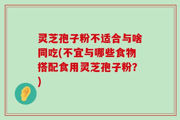 灵芝孢子粉不适合与啥同吃(不宜与哪些食物搭配食用灵芝孢子粉？)