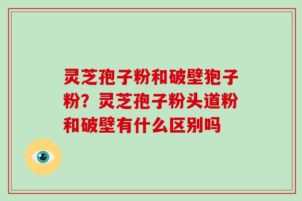 灵芝孢子粉和破壁狍子粉？灵芝孢子粉头道粉和破壁有什么区别吗