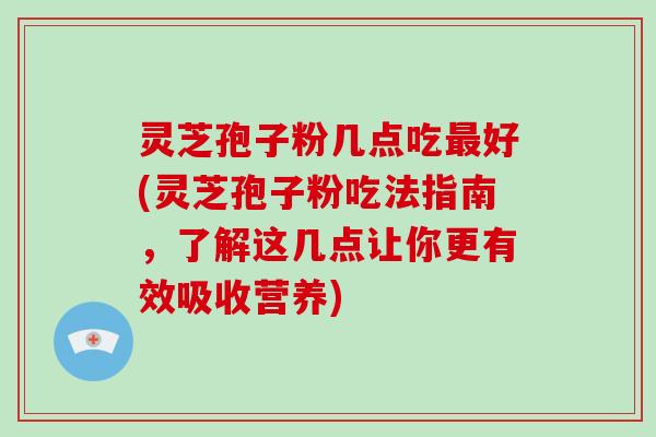 灵芝孢子粉几点吃好(灵芝孢子粉吃法指南，了解这几点让你更有效吸收营养)