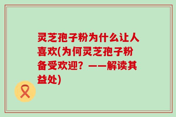 灵芝孢子粉为什么让人喜欢(为何灵芝孢子粉备受欢迎？——解读其益处)