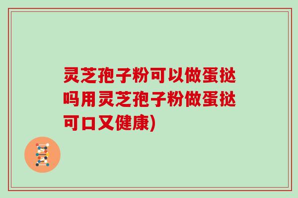 灵芝孢子粉可以做蛋挞吗用灵芝孢子粉做蛋挞可口又健康)