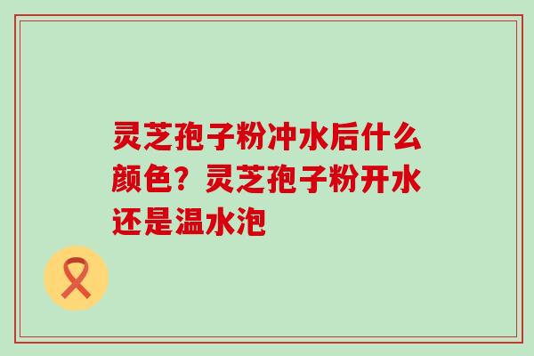 灵芝孢子粉冲水后什么颜色？灵芝孢子粉开水还是温水泡