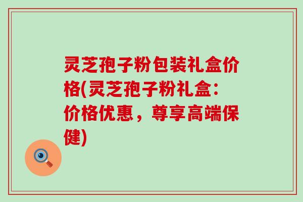 灵芝孢子粉包装礼盒价格(灵芝孢子粉礼盒：价格优惠，尊享高端保健)