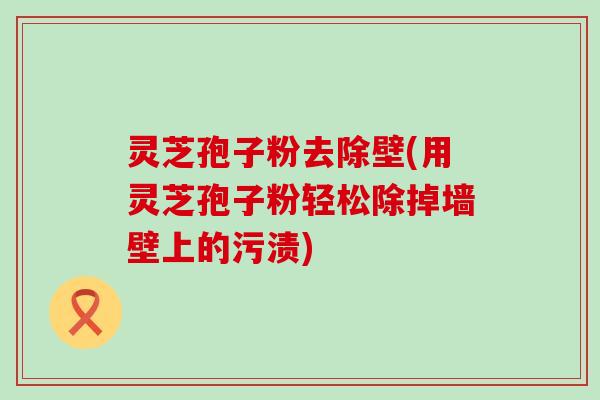 灵芝孢子粉去除壁(用灵芝孢子粉轻松除掉墙壁上的污渍)