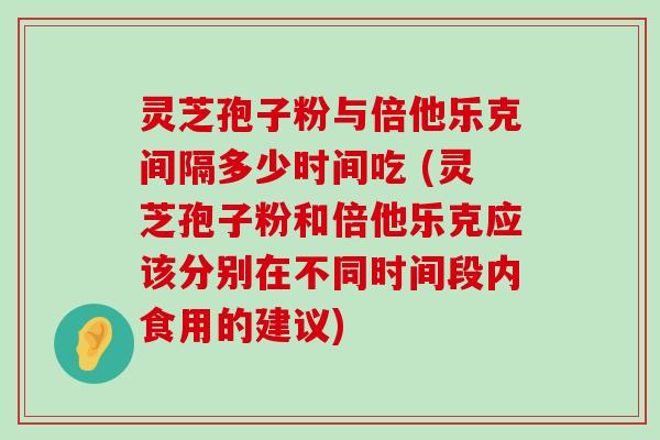 灵芝孢子粉与倍他乐克间隔多少时间吃 (灵芝孢子粉和倍他乐克应该分别在不同时间段内食用的建议)