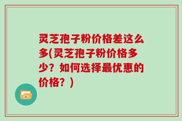 灵芝孢子粉价格差这么多(灵芝孢子粉价格多少？如何选择优惠的价格？)