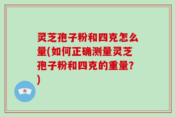 灵芝孢子粉和四克怎么量(如何正确测量灵芝孢子粉和四克的重量？)