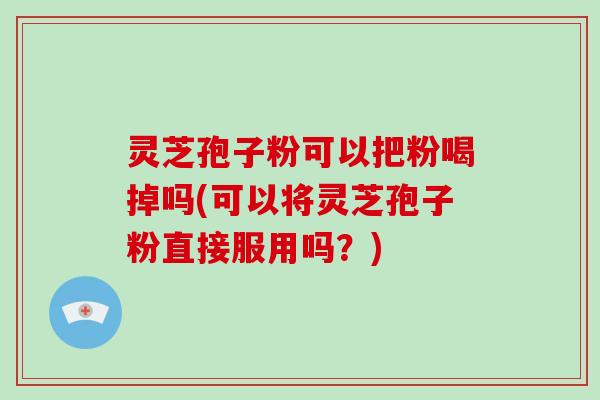 灵芝孢子粉可以把粉喝掉吗(可以将灵芝孢子粉直接服用吗？)