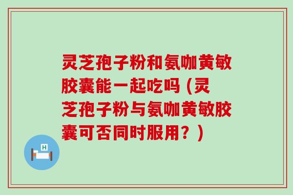 灵芝孢子粉和氨咖黄敏胶囊能一起吃吗 (灵芝孢子粉与氨咖黄敏胶囊可否同时服用？)