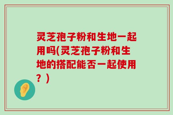 灵芝孢子粉和生地一起用吗(灵芝孢子粉和生地的搭配能否一起使用？)