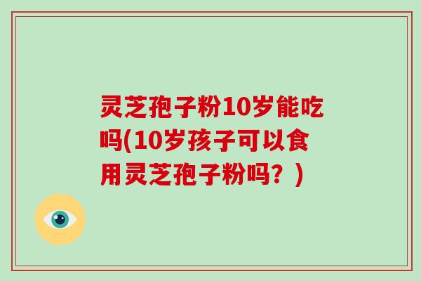 灵芝孢子粉10岁能吃吗(10岁孩子可以食用灵芝孢子粉吗？)