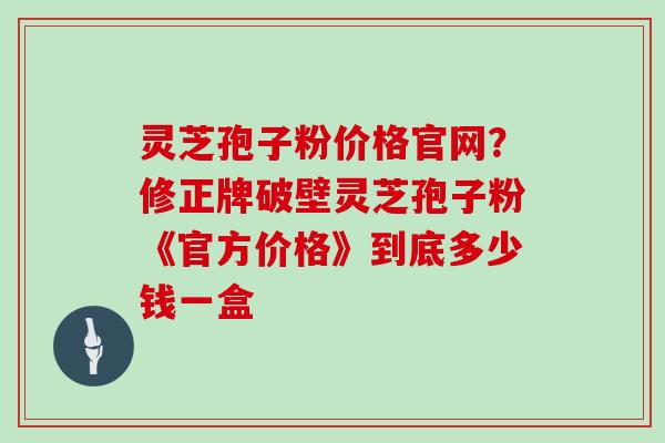 灵芝孢子粉价格官网？修正牌破壁灵芝孢子粉《官方价格》到底多少钱一盒