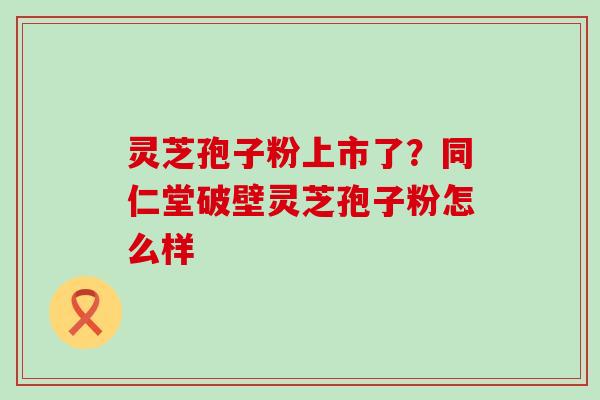 灵芝孢子粉上市了？同仁堂破壁灵芝孢子粉怎么样