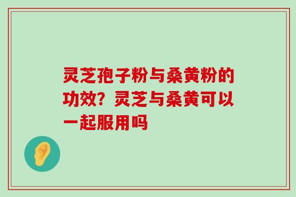 灵芝孢子粉与桑黄粉的功效？灵芝与桑黄可以一起服用吗