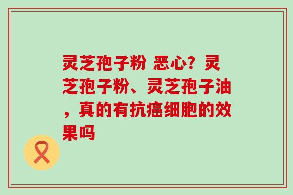 灵芝孢子粉 恶心？灵芝孢子粉、灵芝孢子油，真的有抗细胞的效果吗