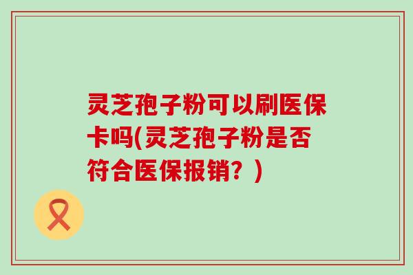 灵芝孢子粉可以刷医保卡吗(灵芝孢子粉是否符合医保报销？)