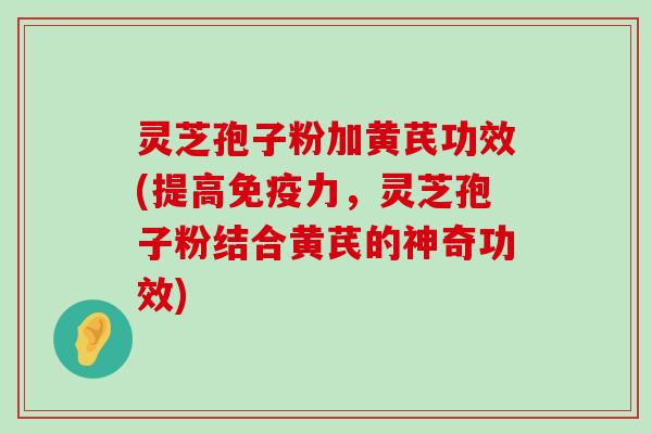 灵芝孢子粉加黄芪功效(提高免疫力，灵芝孢子粉结合黄芪的神奇功效)