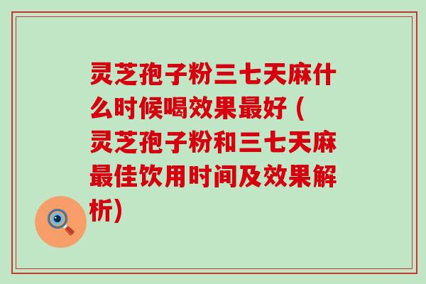 灵芝孢子粉三七天麻什么时候喝效果好 (灵芝孢子粉和三七天麻佳饮用时间及效果解析)