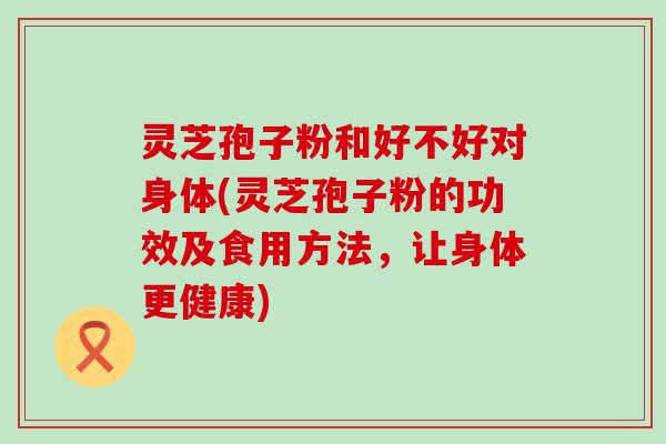 灵芝孢子粉和好不好对身体(灵芝孢子粉的功效及食用方法，让身体更健康)